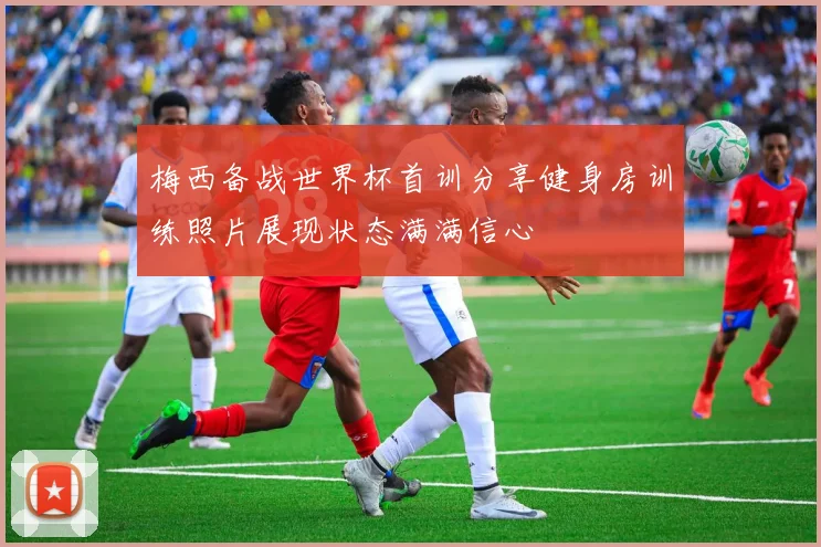 梅西备战世界杯首训分享健身房训练照片展现状态满满信心