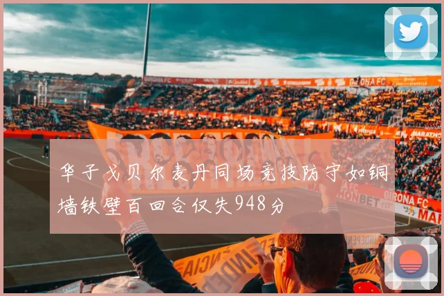 华子戈贝尔麦丹同场竞技防守如铜墙铁壁百回合仅失948分